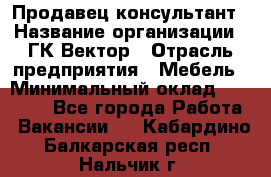 Продавец-консультант › Название организации ­ ГК Вектор › Отрасль предприятия ­ Мебель › Минимальный оклад ­ 15 000 - Все города Работа » Вакансии   . Кабардино-Балкарская респ.,Нальчик г.